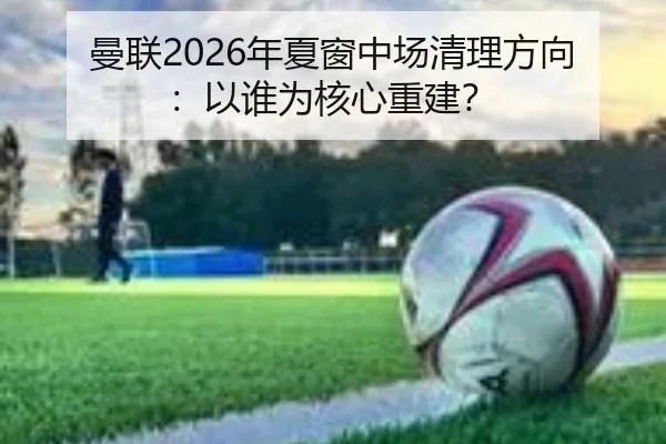 曼联2026年夏窗中场清理方向：以谁为核心重建？