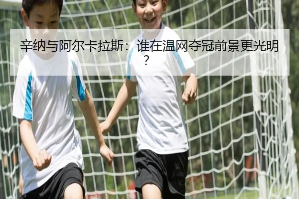 辛纳与阿尔卡拉斯：谁在温网夺冠前景更光明？