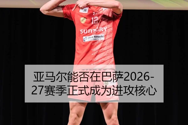 亚马尔能否在巴萨2026-27赛季正式成为进攻核心